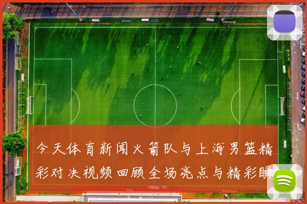 今天体育新闻火箭队与上海男篮精彩对决视频回顾全场亮点与精彩瞬间分享
