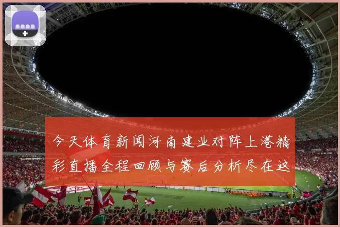 今天体育新闻河南建业对阵上港精彩直播全程回顾与赛后分析尽在这里