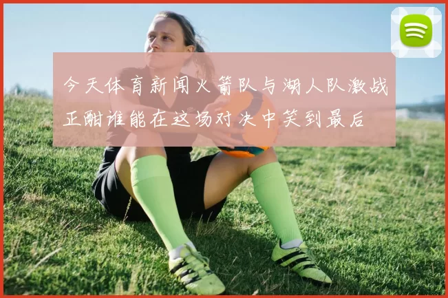 今天体育新闻火箭队与湖人队激战正酣谁能在这场对决中笑到最后