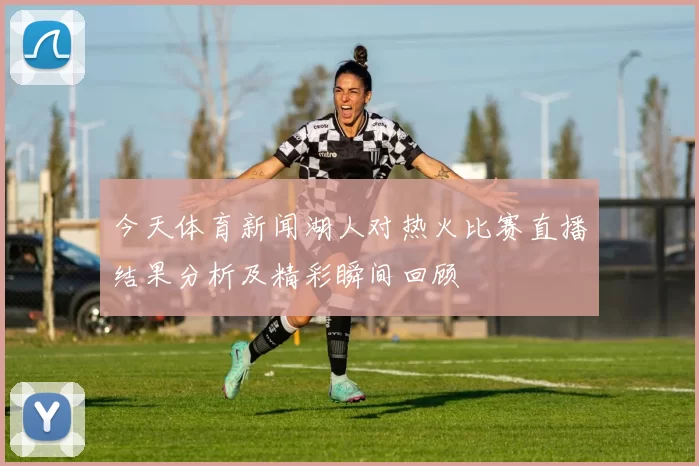 今天体育新闻湖人对热火比赛直播结果分析及精彩瞬间回顾
