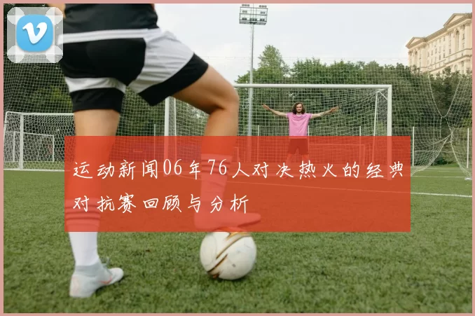 运动新闻06年76人对决热火的经典对抗赛回顾与分析