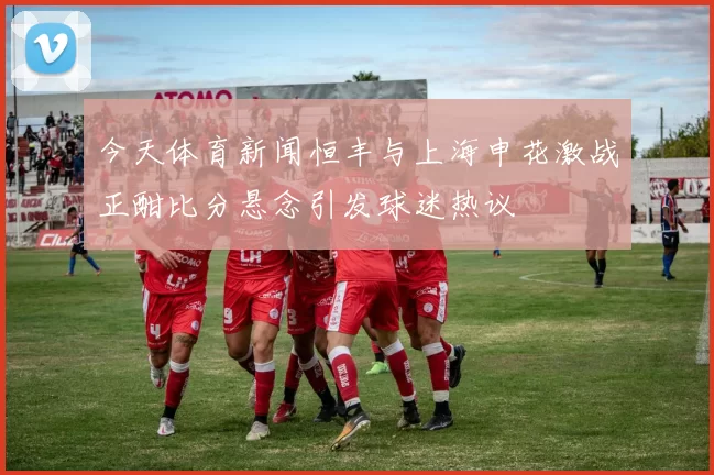 今天体育新闻恒丰与上海申花激战正酣比分悬念引发球迷热议