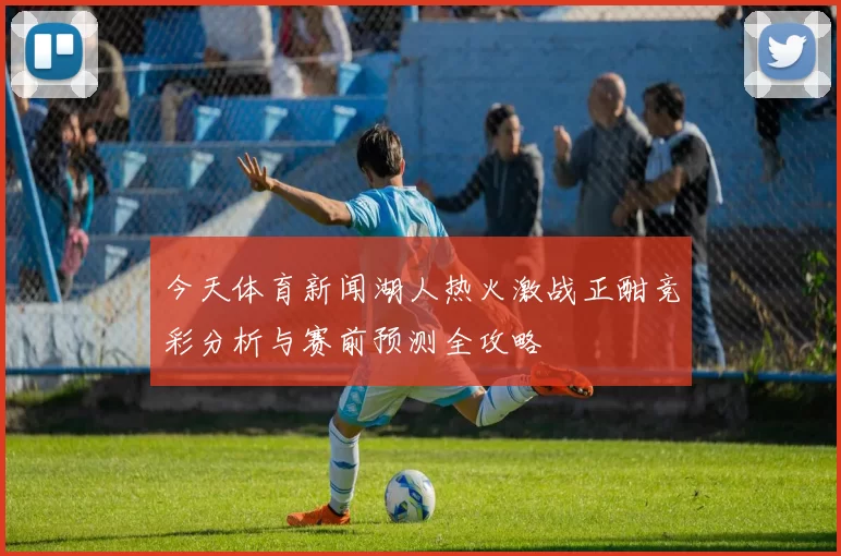 今天体育新闻湖人热火激战正酣竞彩分析与赛前预测全攻略